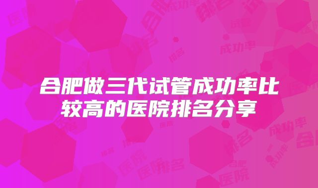 合肥做三代试管成功率比较高的医院排名分享