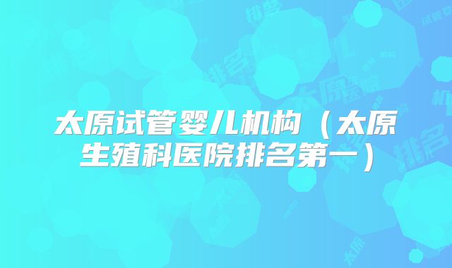 太原试管婴儿机构（太原生殖科医院排名第一）