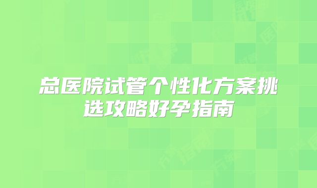 总医院试管个性化方案挑选攻略好孕指南