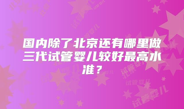 国内除了北京还有哪里做三代试管婴儿较好最高水准？