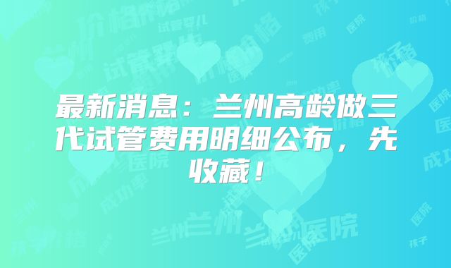 最新消息:兰州高龄做三代试管费用明细公布,先收藏!