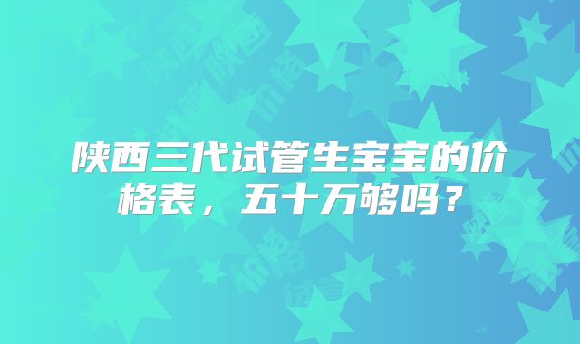 陕西三代试管生宝宝的价格表，五十万够吗？