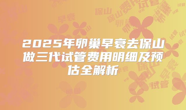 2025年卵巢早衰去保山做三代试管费用明细及预估全解析