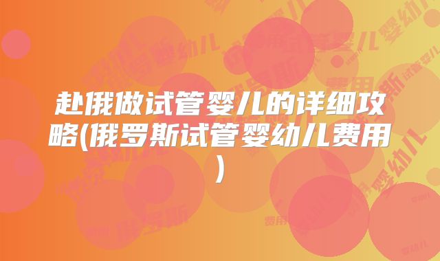 赴俄做试管婴儿的详细攻略(俄罗斯试管婴幼儿费用)