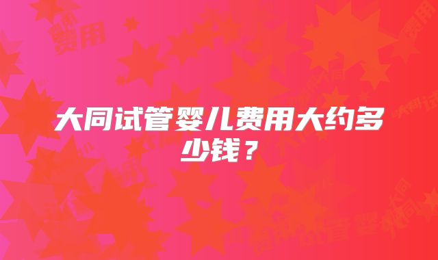 大同试管婴儿费用大约多少钱?