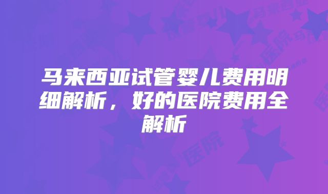 马来西亚试管婴儿费用明细解析,好的医院费用全解析