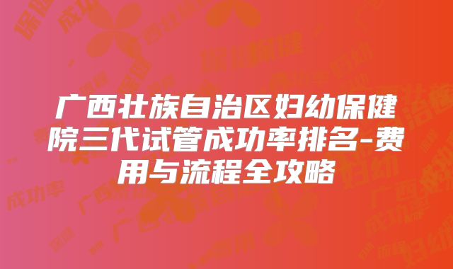 广西壮族自治区妇幼保健院三代试管成功率排名-费用与流程全攻略