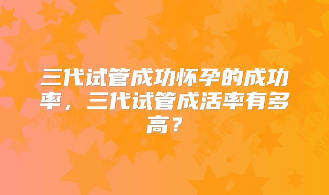 三代试管成功怀孕的成功率，三代试管成活率有多高？