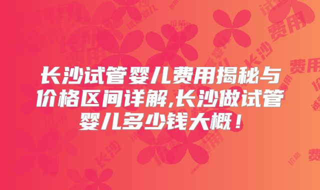 长沙试管婴儿费用揭秘与价格区间详解,长沙做试管婴儿多少钱大概！