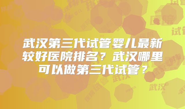 武汉第三代试管婴儿最新较好医院排名？武汉哪里可以做第三代试管？