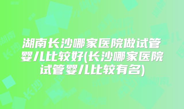 湖南长沙哪家医院做试管婴儿比较好(长沙哪家医院试管婴儿比较有名)