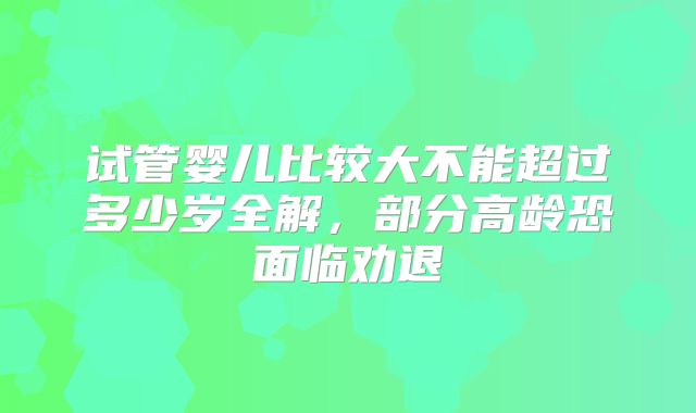 试管婴儿比较大不能超过多少岁全解，部分高龄恐面临劝退