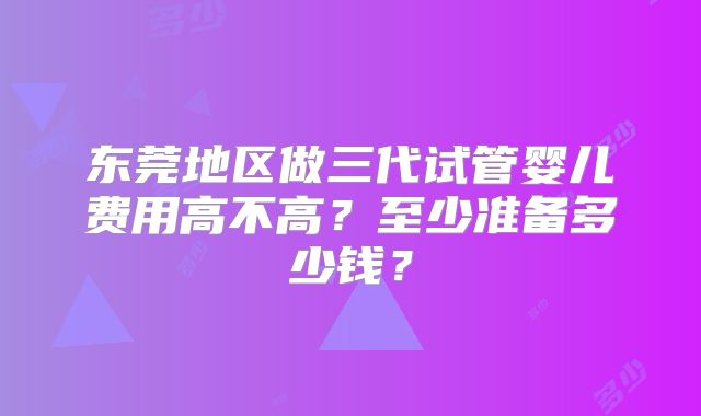 东莞地区做三代试管婴儿费用高不高？至少准备多少钱？