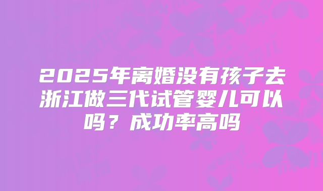 2025年离婚没有孩子去浙江做三代试管婴儿可以吗?成功率高吗