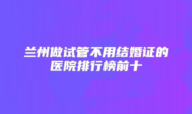兰州做试管不用结婚证的医院排行榜前十