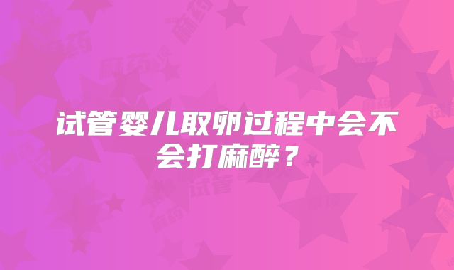 试管婴儿取卵过程中会不会打麻醉？