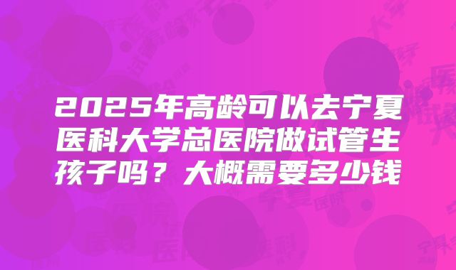2025年高龄可以去宁夏医科大学总医院做试管生孩子吗?大概需要多少钱