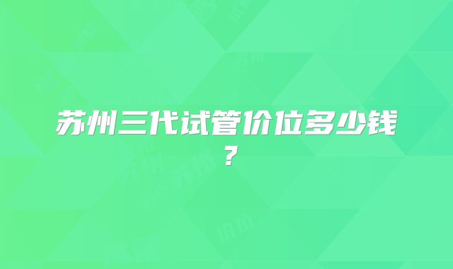 苏州三代试管价位多少钱？