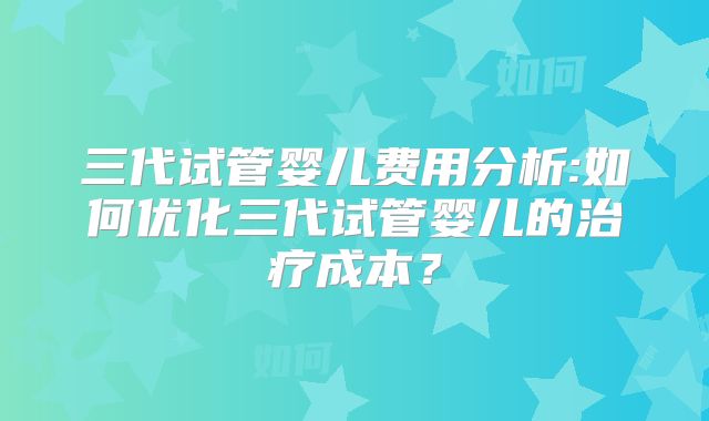 三代试管婴儿费用分析:如何优化三代试管婴儿的治疗成本？