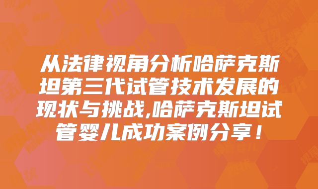 从法律视角分析哈萨克斯坦第三代试管技术发展的现状与挑战,哈萨克斯坦试管婴儿成功案例分享！