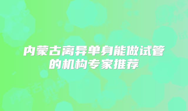 内蒙古离异单身能做试管的机构专家推荐