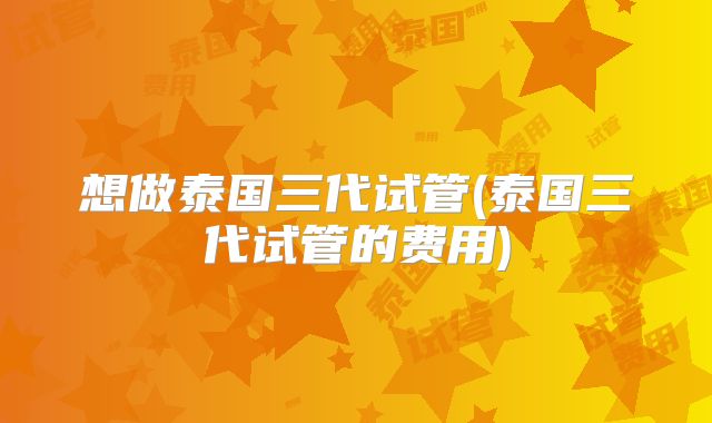 想做泰国三代试管(泰国三代试管的费用)