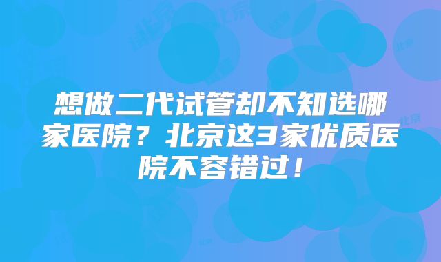 想做二代试管却不知选哪家医院？北京这3家优质医院不容错过！