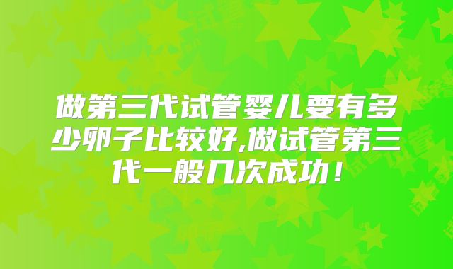 做第三代试管婴儿要有多少卵子比较好,做试管第三代一般几次成功!
