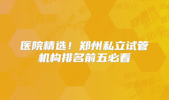 医院精选！郑州私立试管机构排名前五必看