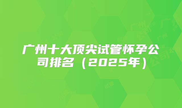 广州十大顶尖试管怀孕公司排名（2025年）