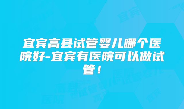 宜宾高县试管婴儿哪个医院好-宜宾有医院可以做试管！