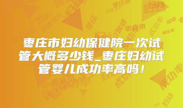 枣庄市妇幼保健院一次试管大概多少钱_枣庄妇幼试管婴儿成功率高吗！