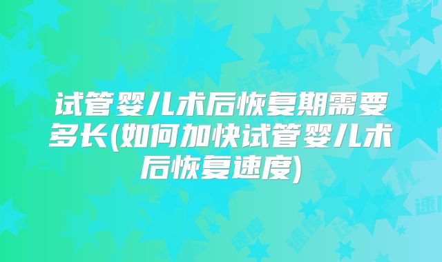 试管婴儿术后恢复期需要多长(如何加快试管婴儿术后恢复速度)