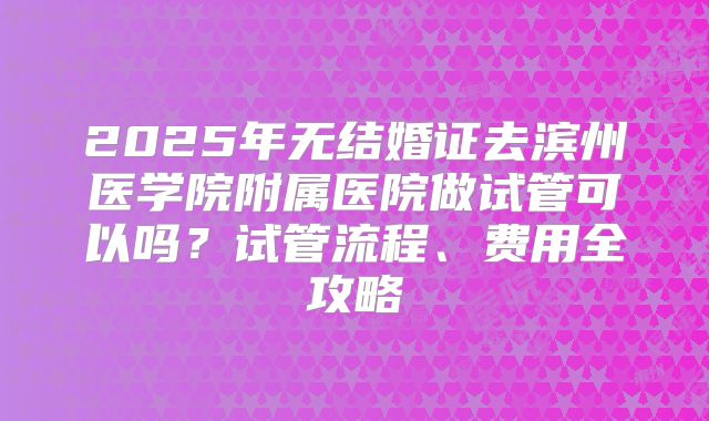 2025年无结婚证去滨州医学院附属医院做试管可以吗?试管流程、费用全攻略