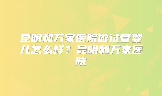昆明和万家医院做试管婴儿怎么样?昆明和万家医院