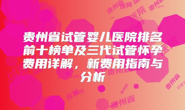 贵州省试管婴儿医院排名前十榜单及三代试管怀孕费用详解,新费用指南与分析