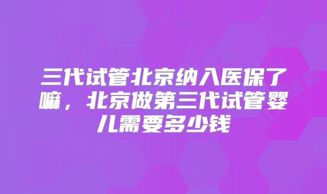 三代试管北京纳入医保了嘛，北京做第三代试管婴儿需要多少钱