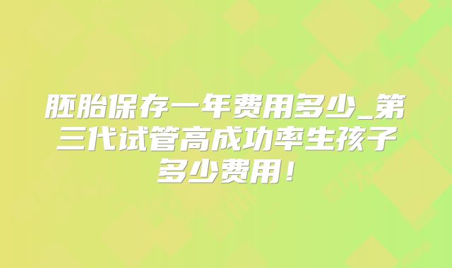胚胎保存一年费用多少_第三代试管高成功率生孩子多少费用！