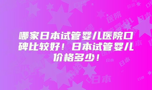哪家日本试管婴儿医院口碑比较好！日本试管婴儿价格多少！