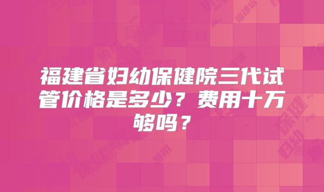 福建省妇幼保健院三代试管价格是多少？费用十万够吗？