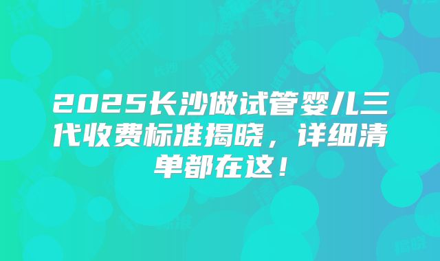 2025长沙做试管婴儿三代收费标准揭晓，详细清单都在这！