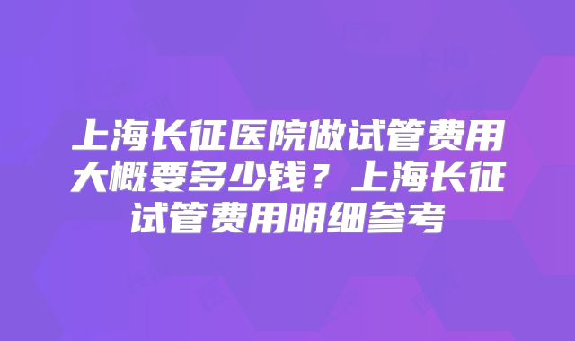 上海长征医院做试管费用大概要多少钱？上海长征试管费用明细参考
