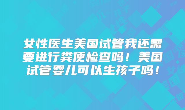 女性医生美国试管我还需要进行粪便检查吗！美国试管婴儿可以生孩子吗！