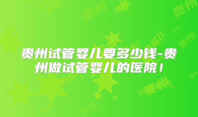 贵州试管婴儿要多少钱-贵州做试管婴儿的医院!