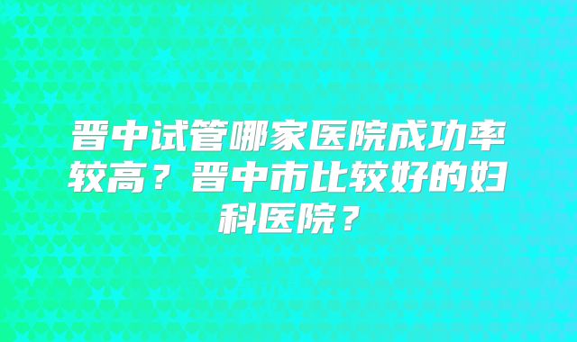 晋中试管哪家医院成功率较高?晋中市比较好的妇科医院?