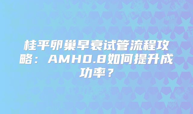 桂平卵巢早衰试管流程攻略：AMH0.8如何提升成功率？