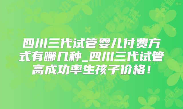 四川三代试管婴儿付费方式有哪几种_四川三代试管高成功率生孩子价格!