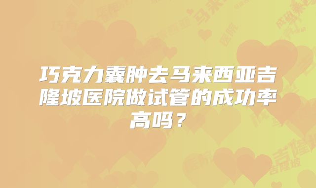 巧克力囊肿去马来西亚吉隆坡医院做试管的成功率高吗？