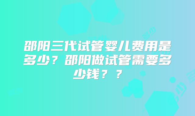 邵阳三代试管婴儿费用是多少？邵阳做试管需要多少钱？？