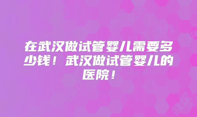 在武汉做试管婴儿需要多少钱！武汉做试管婴儿的医院！